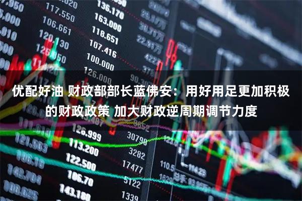 优配好油 财政部部长蓝佛安：用好用足更加积极的财政政策 加大财政逆周期调节力度