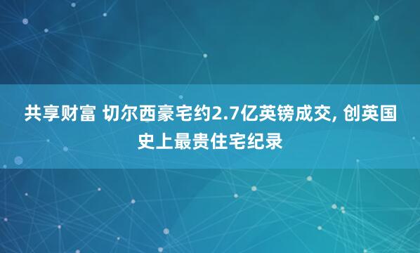 共享财富 切尔西豪宅约2.7亿英镑成交, 创英国史上最贵住宅纪录