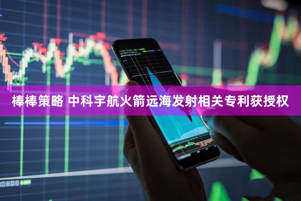 棒棒策略 中科宇航火箭远海发射相关专利获授权
