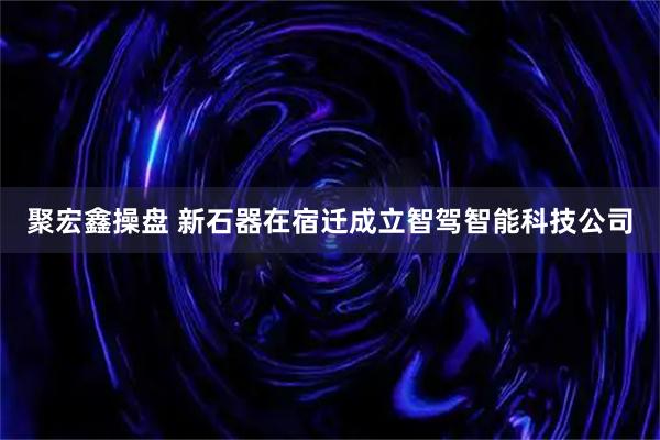 聚宏鑫操盘 新石器在宿迁成立智驾智能科技公司