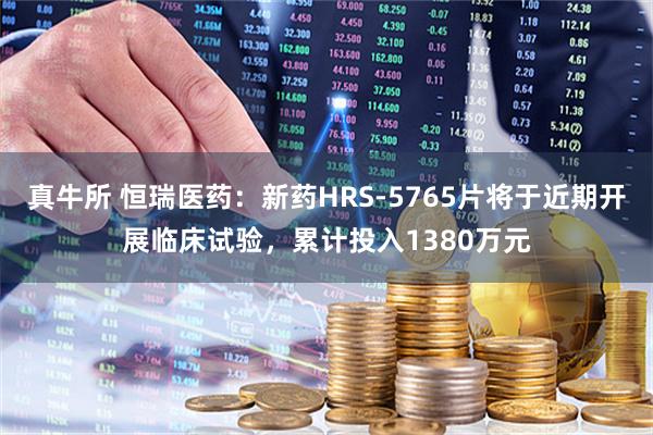 真牛所 恒瑞医药:新药HRS-5765片将于近期开展临床试验,累计投入1380万元